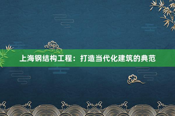 上海钢结构工程：打造当代化建筑的典范